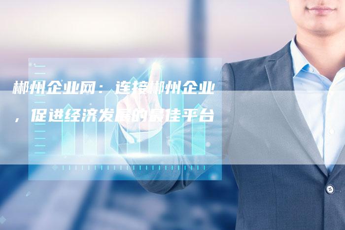 郴州企业网：连接郴州企业，促进经济发展的最佳平台