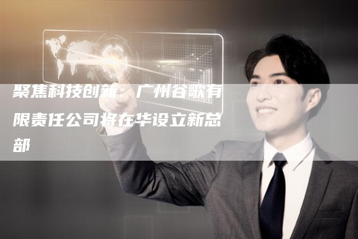 聚焦科技创新：广州谷歌有限责任公司将在华设立新总部