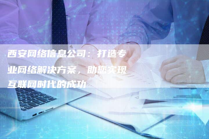 西安网络信息公司：打造专业网络解决方案，助您实现互联网时代的成功